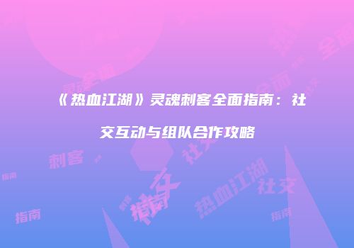 《热血江湖》灵魂刺客全面指南：社交互动与组队合作攻略
