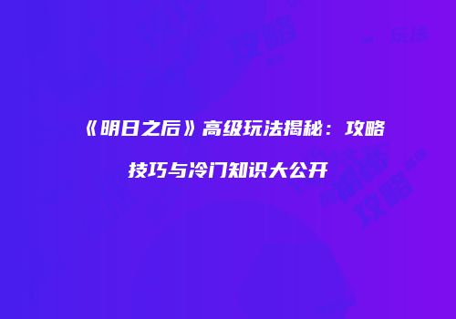 《明日之后》高级玩法揭秘：攻略技巧与冷门知识大公开