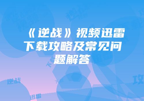 《逆战》视频迅雷下载攻略及常见问题解答