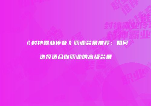 《封神霸业传奇》职业装备推荐:如何选择适合你职业的高级装备