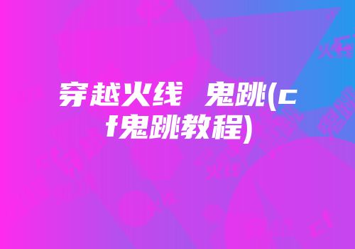 穿越火线 鬼跳(cf鬼跳教程)
