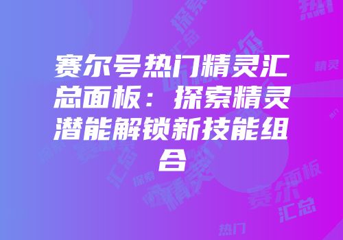赛尔号热门精灵汇总面板：探索精灵潜能解锁新技能组合
