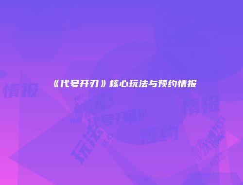 《代号开刃》核心玩法与预约情报