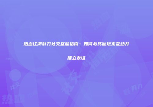 热血江湖群刀社交互动指南：如何与其他玩家互动并建立友谊