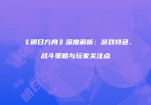 《明日方舟》深度解析：游戏特色、战斗策略与玩家关注点