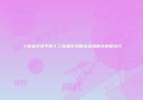 《穿越火线手游》三指操作攻略及战场模式调整技巧