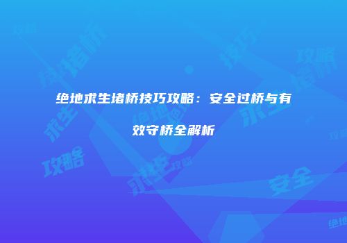 绝地求生堵桥技巧攻略：安全过桥与有效守桥全解析