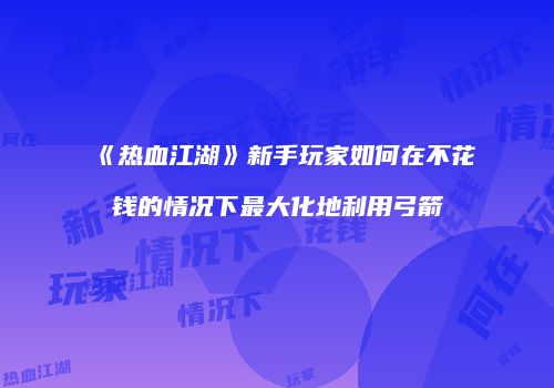 《热血江湖》新手玩家如何在不花钱的情况下最大化地利用弓箭