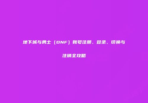 地下城与勇士（DNF）账号注册、登录、切换与注销全攻略