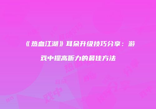 《热血江湖》耳朵升级技巧分享：游戏中提高听力的最佳方法