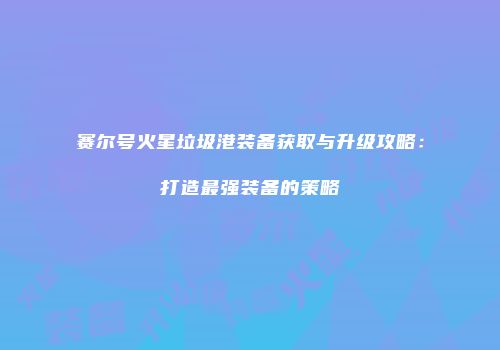 赛尔号火星垃圾港装备获取与升级攻略：打造最强装备的策略