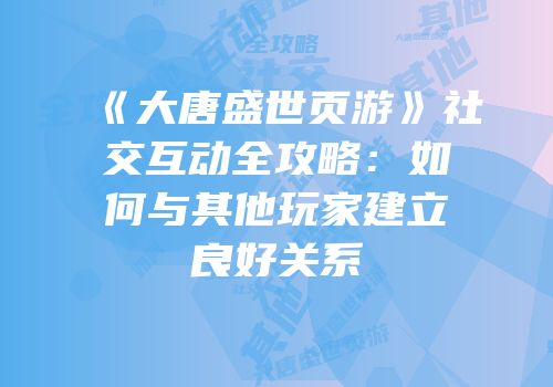 《大唐盛世页游》社交互动全攻略：如何与其他玩家建立良好关系