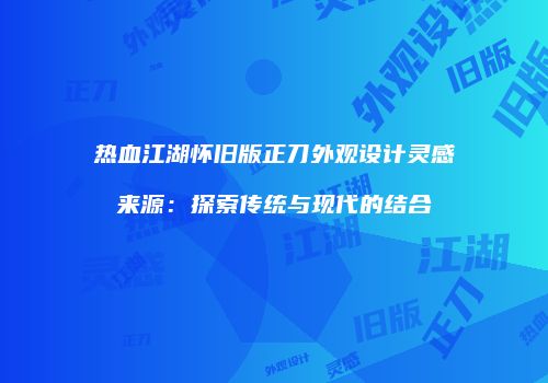 热血江湖怀旧版正刀外观设计灵感来源：探索传统与现代的结合