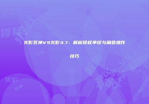 火影死神VS火影3.7：解析侵权争议与角色操作技巧