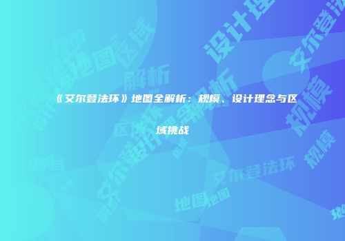 《艾尔登法环》地图全解析：规模、设计理念与区域挑战