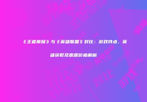 《王者荣耀》与《英雄联盟》对比：游戏特点、英雄获取及露露价格解析