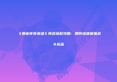 《霸业传奇英雄》阵容搭配攻略:如何组建最强战斗队伍