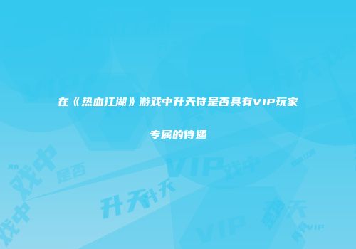 在《热血江湖》游戏中升天符是否具有VIP玩家专属的待遇