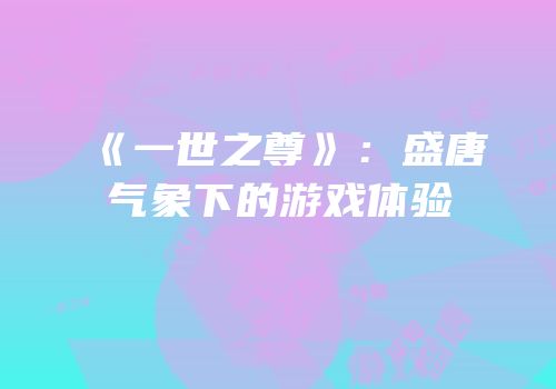 《一世之尊》：盛唐气象下的游戏体验