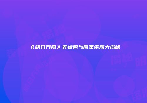 《明日方舟》表情包与图集资源大揭秘