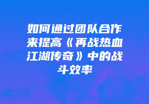 如何通过团队合作来提高《再战热血江湖传奇》中的战斗效率