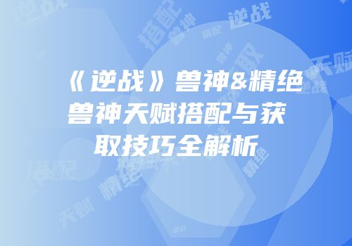 《逆战》兽神&精绝兽神天赋搭配与获取技巧全解析