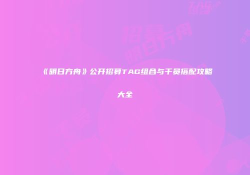 《明日方舟》公开招募TAG组合与干员搭配攻略大全
