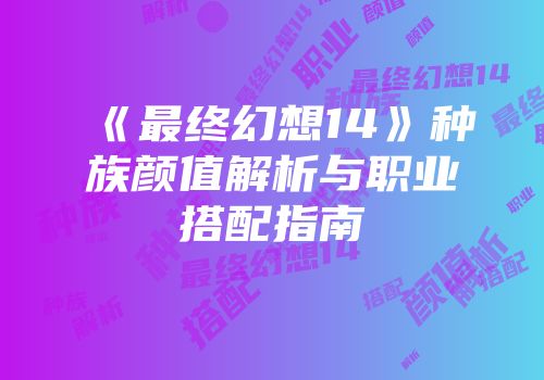 《最终幻想14》种族颜值解析与职业搭配指南