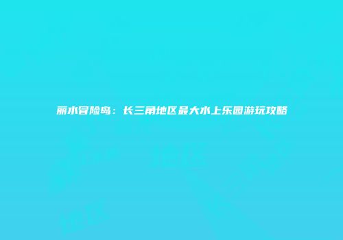 丽水冒险岛：长三角地区最大水上乐园游玩攻略