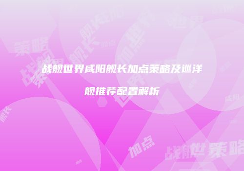 战舰世界咸阳舰长加点策略及巡洋舰推荐配置解析