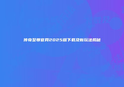 传奇至尊官网2025版下载及新玩法揭秘