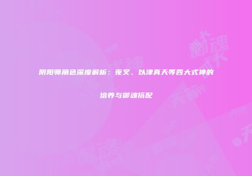 阴阳师角色深度解析：夜叉、以津真天等四大式神的培养与御魂搭配