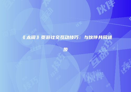 《太阁》页游社交互动技巧：与伙伴共同进步