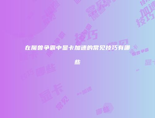 在魔兽争霸中显卡加速的常见技巧有哪些