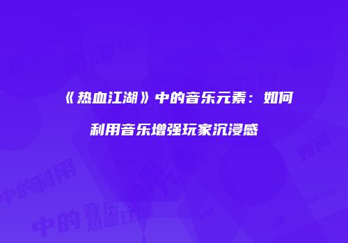 《热血江湖》中的音乐元素：如何利用音乐增强玩家沉浸感