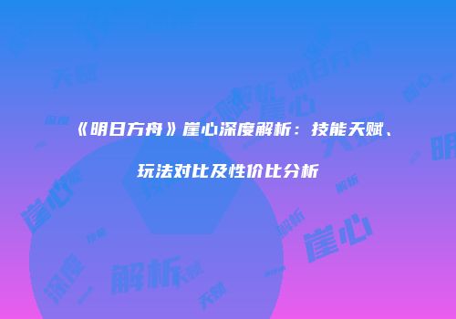 《明日方舟》崖心深度解析：技能天赋、玩法对比及性价比分析