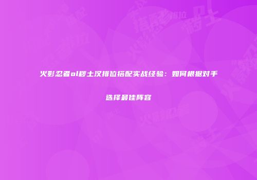 火影忍者ol秽土汉排位搭配实战经验：如何根据对手选择最佳阵容