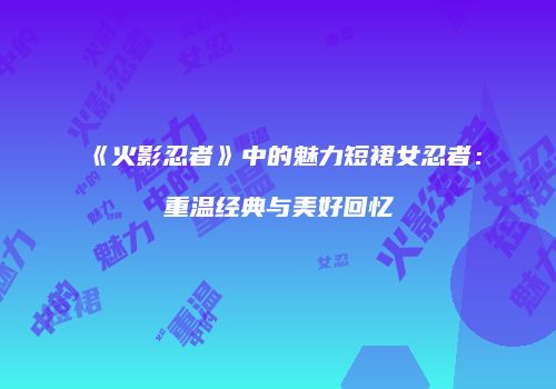 《火影忍者》中的魅力短裙女忍者：重温经典与美好回忆