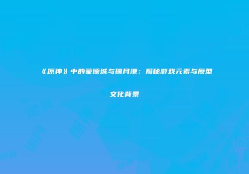 《原神》中的蒙德城与璃月港：揭秘游戏元素与原型文化背景