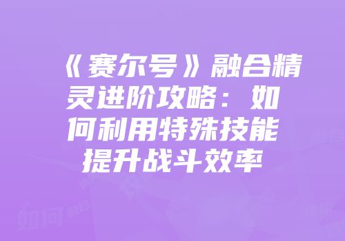 《赛尔号》融合精灵进阶攻略：如何利用特殊技能提升战斗效率