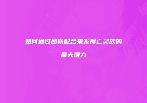 如何通过团队配合来发挥亡灵族的最大潜力