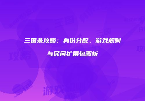 三国杀攻略：身份分配、游戏规则与民间扩展包解析