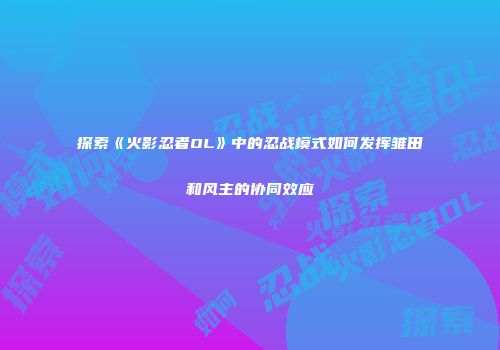 探索《火影忍者OL》中的忍战模式如何发挥雏田和风主的协同效应