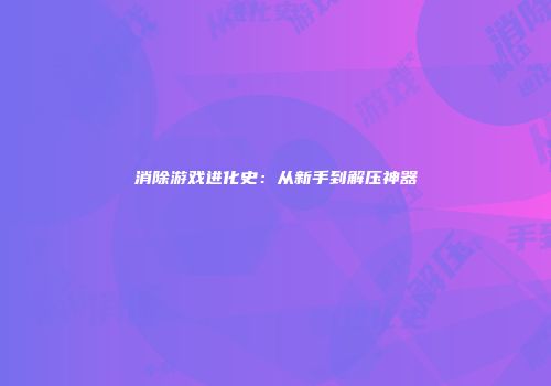 消除游戏进化史：从新手到解压神器