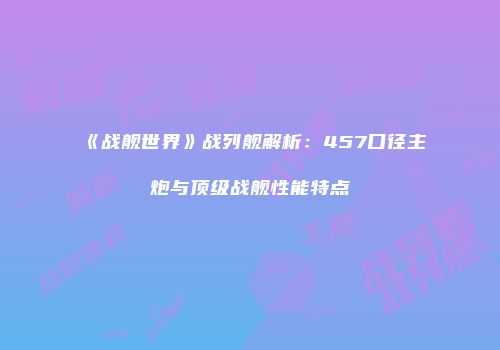 《战舰世界》战列舰解析：457口径主炮与顶级战舰性能特点