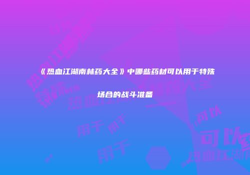 《热血江湖南林药大全》中哪些药材可以用于特殊场合的战斗准备