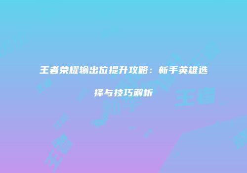王者荣耀输出位提升攻略：新手英雄选择与技巧解析