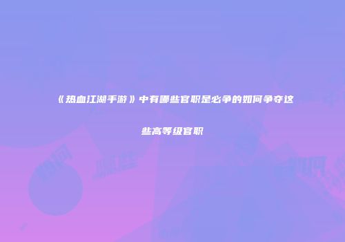 《热血江湖手游》中有哪些官职是必争的如何争夺这些高等级官职