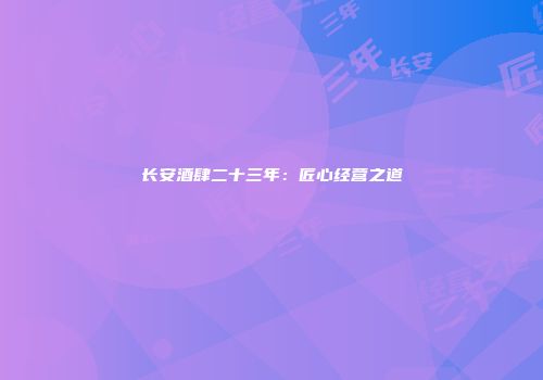 长安酒肆二十三年：匠心经营之道