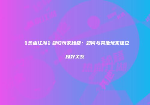 《热血江湖》回归玩家秘籍：如何与其他玩家建立良好关系